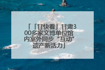 「甘快看」甘肃300多家文博单位馆内室外同步“互动”遗产新活力