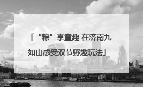 “粽”享童趣 在济南九如山感受双节野趣玩法