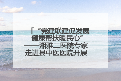 “党建联建促发展 健康帮扶暖民心”——湘雅二医院专家走进县中医医院开展健康帮扶活动