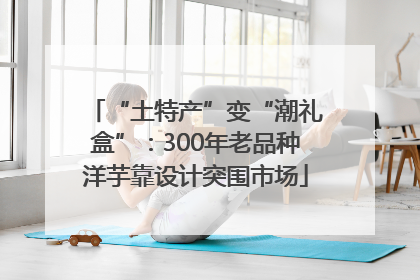 “土特产”变“潮礼盒”：300年老品种洋芋靠设计突围市场