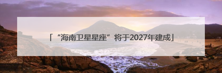 “海南卫星星座”将于2027年建成