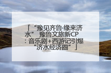 “豫见齐鲁·缘来济水” 豫鲁文旅新CP：音乐剧+西游记引爆“济水经济圈”