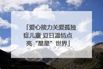爱心接力关爱孤独症儿童 夏日温情点亮“星星”世界