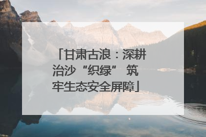 甘肃古浪：深耕治沙“织绿” 筑牢生态安全屏障
