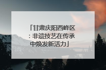 甘肃庆阳西峰区：非遗技艺在传承中焕发新活力