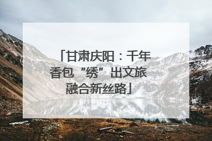 甘肃庆阳：千年香包“绣”出文旅融合新丝路