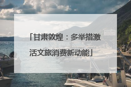 甘肃敦煌：多举措激活文旅消费新动能
