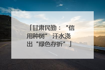 甘肃民勤：“信用种树” 汗水浇出“绿色存折”