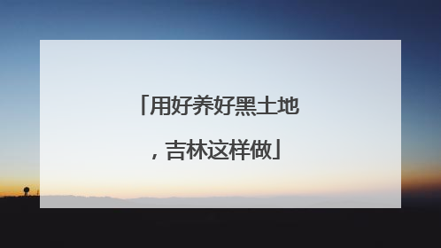 用好养好黑土地，吉林这样做