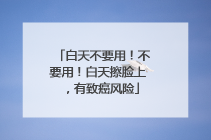 白天不要用！不要用！白天擦脸上，有致癌风险