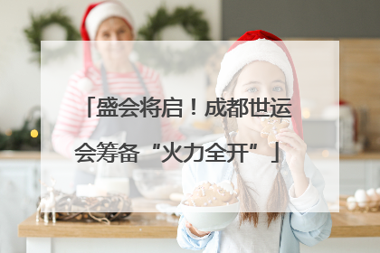 盛会将启！成都世运会筹备“火力全开”
