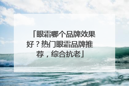 眼霜哪个品牌效果好？热门眼霜品牌推荐，综合抗老