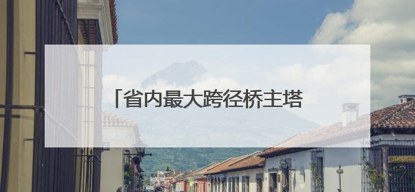 省内最大跨径桥主塔开始“长个儿”了