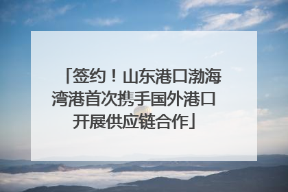 签约！山东港口渤海湾港首次携手国外港口开展供应链合作