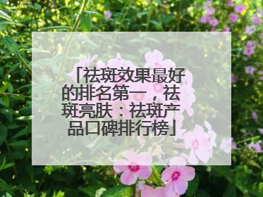祛斑效果最好的排名第一，祛斑亮肤：祛斑产品口碑排行榜