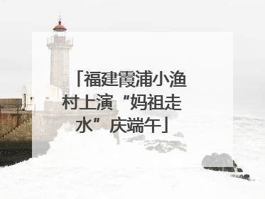 福建霞浦小渔村上演“妈祖走水”庆端午