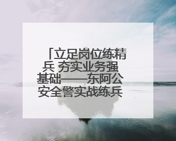立足岗位练精兵 夯实业务强基础——东阿公安全警实战练兵纪实