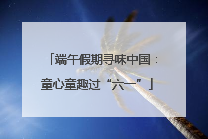 端午假期寻味中国：童心童趣过“六一”
