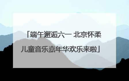 端午邂逅六一 北京怀柔儿童音乐嘉年华欢乐来啦