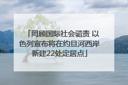 罔顾国际社会谴责 以色列宣布将在约旦河西岸新建22处定居点