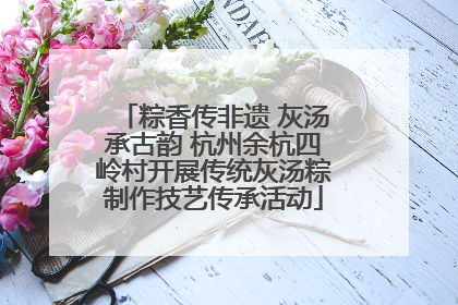 粽香传非遗 灰汤承古韵 杭州余杭四岭村开展传统灰汤粽制作技艺传承活动