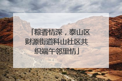 粽香情深，泰山区财源街道科山社区共织端午邻里情