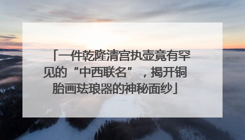 一件乾隆清宫执壶竟有罕见的“中西联名”，揭开铜胎画珐琅器的神秘面纱