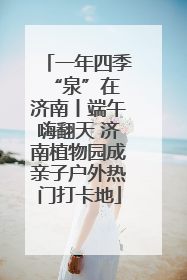 一年四季 “泉”在济南丨端午嗨翻天 济南植物园成亲子户外热门打卡地