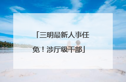 三明最新人事任免！涉厅级干部