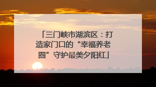 三门峡市湖滨区：打造家门口的“幸福养老圈”守护最美夕阳红