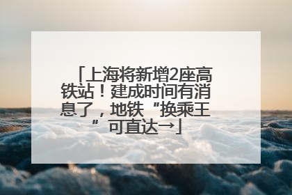 上海将新增2座高铁站！建成时间有消息了，地铁“换乘王”可直达→