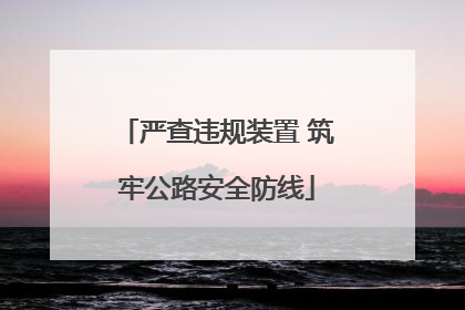严查违规装置 筑牢公路安全防线