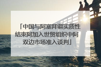 中国与阿塞拜疆实质性结束阿加入世贸组织中阿双边市场准入谈判
