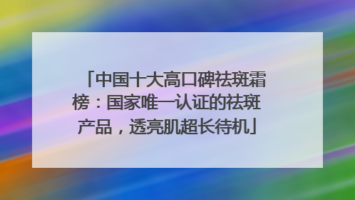 中国十大高口碑祛斑霜榜：国家唯一认证的祛斑产品，透亮肌超长待机