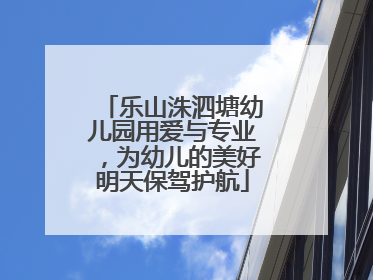 乐山洙泗塘幼儿园用爱与专业，为幼儿的美好明天保驾护航