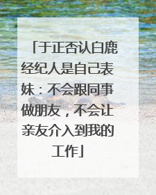 于正否认白鹿经纪人是自己表妹：不会跟同事做朋友，不会让亲友介入到我的工作