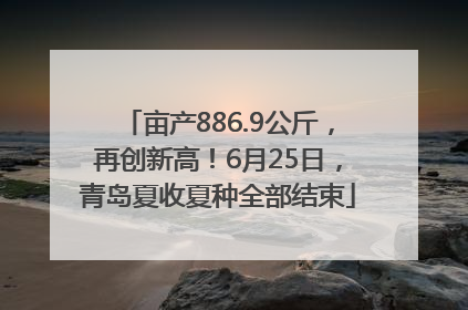 亩产886.9公斤，再创新高！6月25日，青岛夏收夏种全部结束