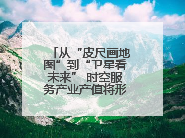 从“皮尺画地图”到“卫星看未来” 时空服务产业产值将形成万亿级市场