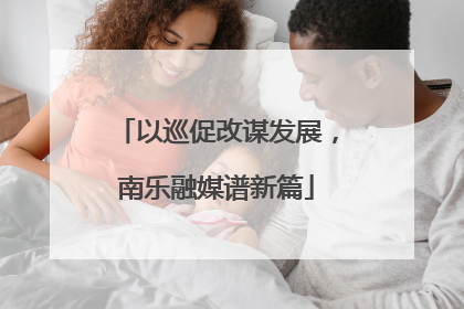 以巡促改谋发展，南乐融媒谱新篇