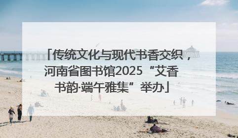 传统文化与现代书香交织，河南省图书馆2025“艾香书韵·端午雅集”举办