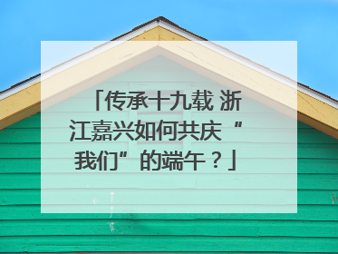 传承十九载 浙江嘉兴如何共庆“我们”的端午？
