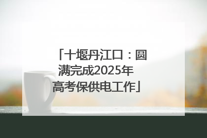 十堰丹江口：圆满完成2025年高考保供电工作
