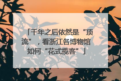 千年之后依然是“顶流”，看浙江各博物馆如何“花式揽客”