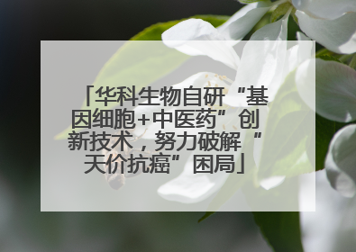 华科生物自研“基因细胞+中医药”创新技术，努力破解“天价抗癌”困局