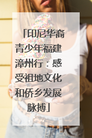 印尼华裔青少年福建漳州行：感受祖地文化和侨乡发展脉搏