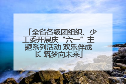 全省各级团组织、少工委开展庆“六一”主题系列活动 欢乐伴成长 筑梦向未来