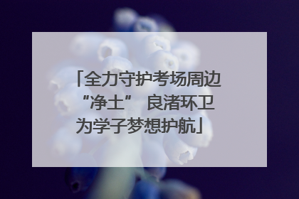 全力守护考场周边“净土” 良渚环卫为学子梦想护航