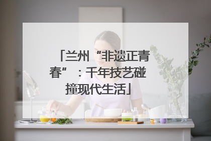 兰州“非遗正青春”：千年技艺碰撞现代生活