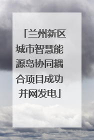 兰州新区城市智慧能源岛协同耦合项目成功并网发电
