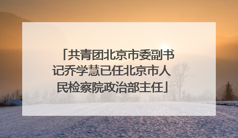 共青团北京市委副书记乔学慧已任北京市人民检察院政治部主任